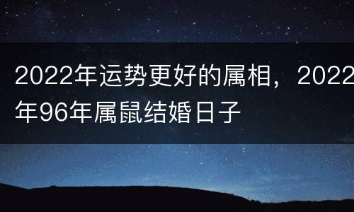 2022年运势更好的属相，2022年96年属鼠结婚日子