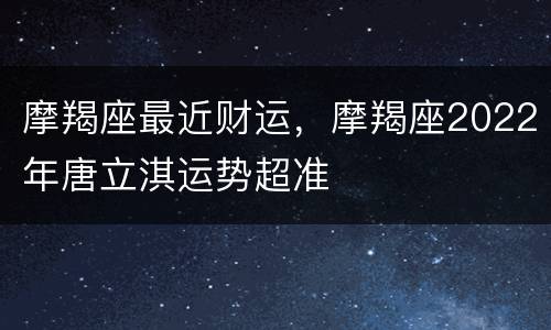 摩羯座最近财运，摩羯座2022年唐立淇运势超准