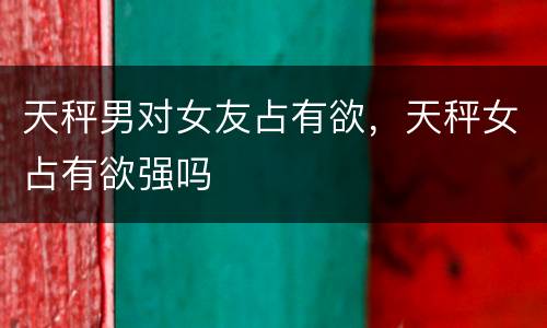 天秤男对女友占有欲，天秤女占有欲强吗