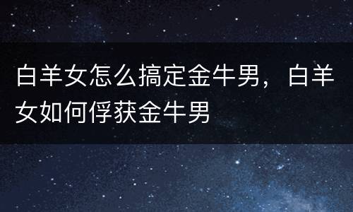 白羊女怎么搞定金牛男，白羊女如何俘获金牛男