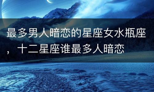 最多男人暗恋的星座女水瓶座，十二星座谁最多人暗恋