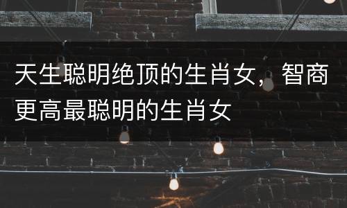 天生聪明绝顶的生肖女，智商更高最聪明的生肖女