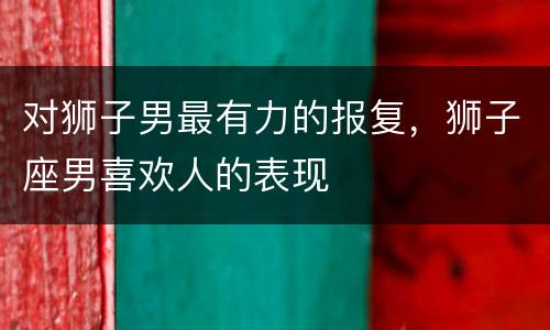 对狮子男最有力的报复，狮子座男喜欢人的表现