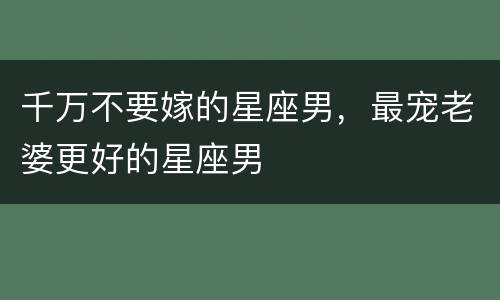 千万不要嫁的星座男，最宠老婆更好的星座男