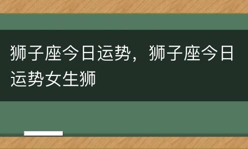 狮子座今日运势，狮子座今日运势女生狮