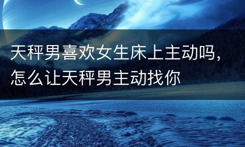 天秤男喜欢女生床上主动吗，怎么让天秤男主动找你