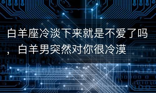 白羊座冷淡下来就是不爱了吗，白羊男突然对你很冷漠