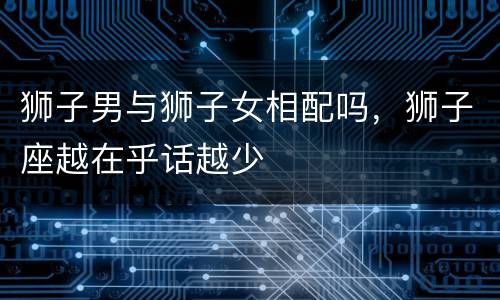 狮子男与狮子女相配吗，狮子座越在乎话越少