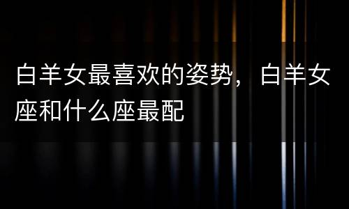 白羊女最喜欢的姿势，白羊女座和什么座最配