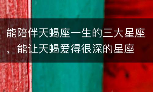 能陪伴天蝎座一生的三大星座，能让天蝎爱得很深的星座