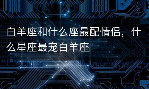 白羊座和什么座最配情侣，什么星座最宠白羊座