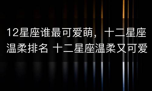 12星座谁最可爱萌，十二星座温柔排名 十二星座温柔又可爱的排名