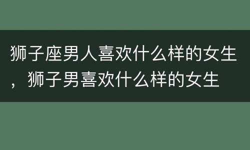 狮子座男人喜欢什么样的女生，狮子男喜欢什么样的女生
