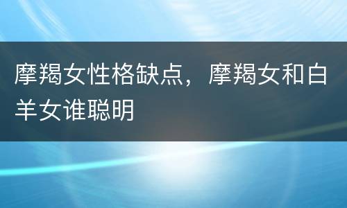 摩羯女性格缺点，摩羯女和白羊女谁聪明