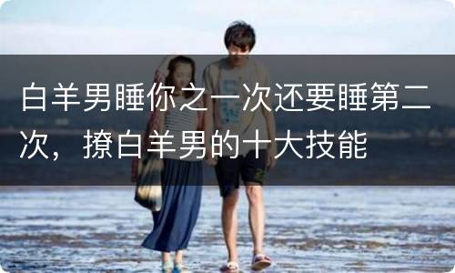白羊男睡你之一次还要睡第二次，撩白羊男的十大技能