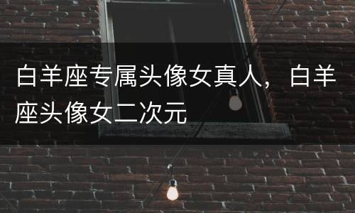 白羊座专属头像女真人，白羊座头像女二次元