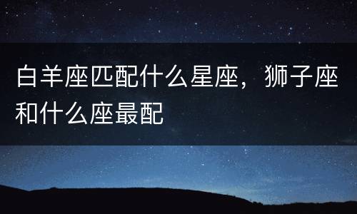 白羊座匹配什么星座，狮子座和什么座最配