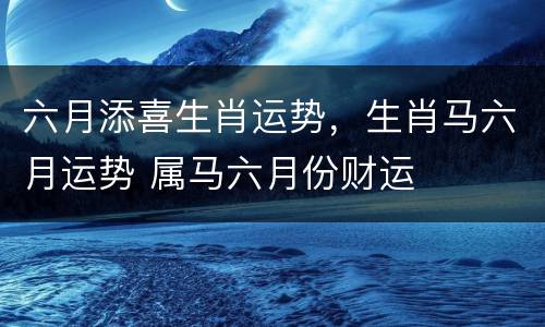 六月添喜生肖运势，生肖马六月运势 属马六月份财运