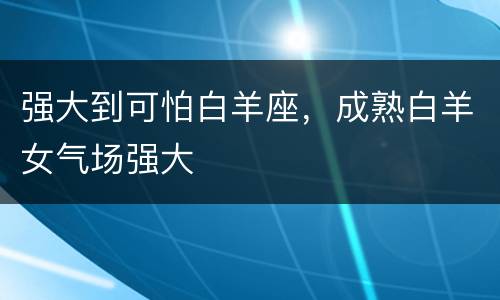 强大到可怕白羊座，成熟白羊女气场强大