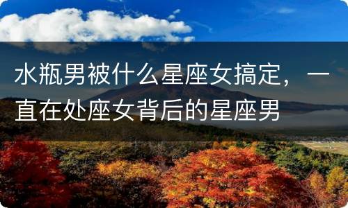 水瓶男被什么星座女搞定，一直在处座女背后的星座男