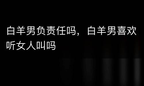 白羊男负责任吗，白羊男喜欢听女人叫吗