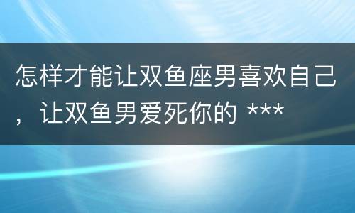 怎样才能让双鱼座男喜欢自己，让双鱼男爱死你的 ***