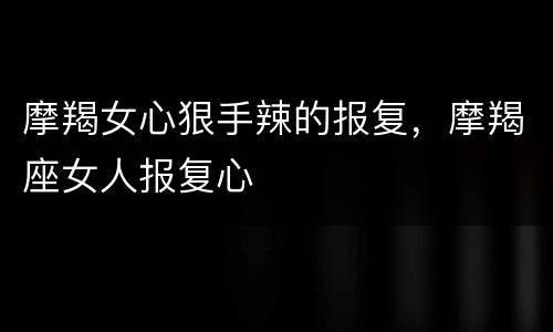 摩羯女心狠手辣的报复，摩羯座女人报复心