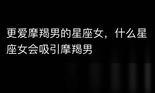 更爱摩羯男的星座女，什么星座女会吸引摩羯男