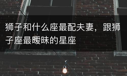 狮子和什么座最配夫妻，跟狮子座最暧昧的星座