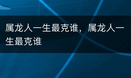 属龙人一生最克谁，属龙人一生最克谁