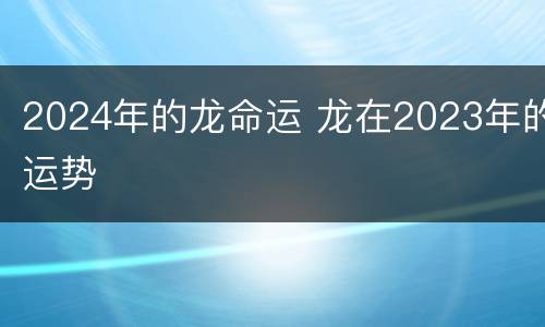 2024年的龙命运 龙在2023年的运势