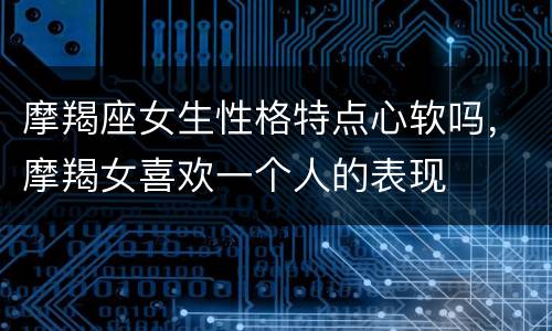 摩羯座女生性格特点心软吗，摩羯女喜欢一个人的表现