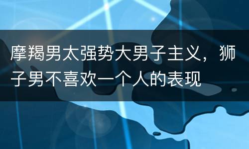 摩羯男太强势大男子主义，狮子男不喜欢一个人的表现