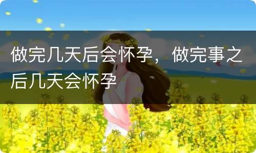 做完几天后会怀孕，做完事之后几天会怀孕