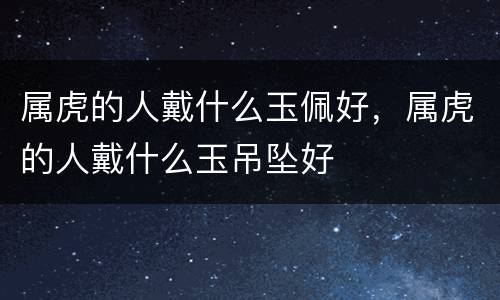 属虎的人戴什么玉佩好，属虎的人戴什么玉吊坠好