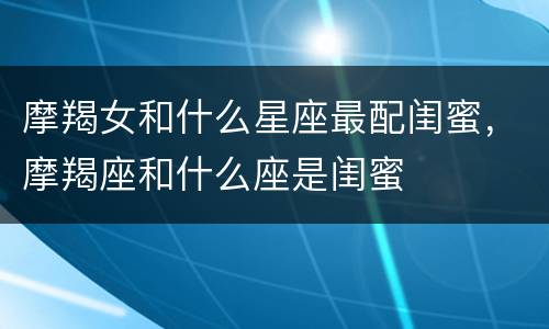 摩羯女和什么星座最配闺蜜，摩羯座和什么座是闺蜜