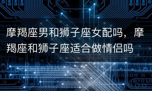 摩羯座男和狮子座女配吗，摩羯座和狮子座适合做情侣吗