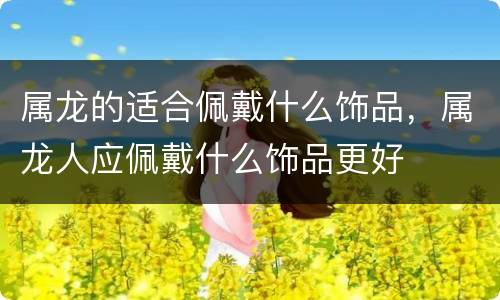 属龙的适合佩戴什么饰品，属龙人应佩戴什么饰品更好