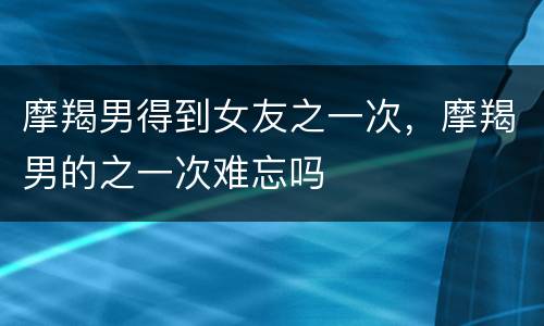摩羯男得到女友之一次，摩羯男的之一次难忘吗