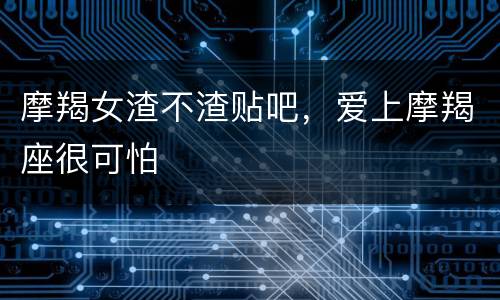 摩羯女渣不渣贴吧，爱上摩羯座很可怕