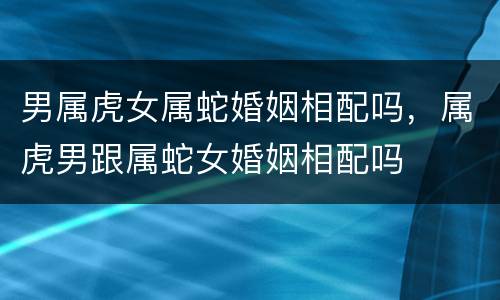 男属虎女属蛇婚姻相配吗，属虎男跟属蛇女婚姻相配吗