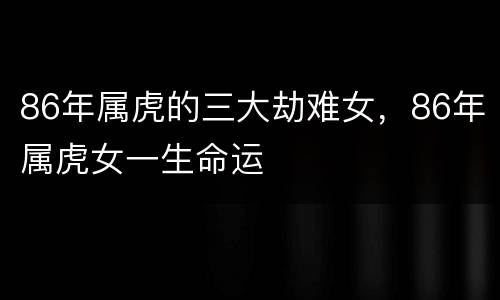 86年属虎的三大劫难女，86年属虎女一生命运