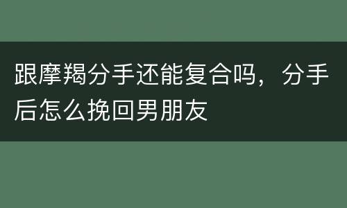 跟摩羯分手还能复合吗，分手后怎么挽回男朋友