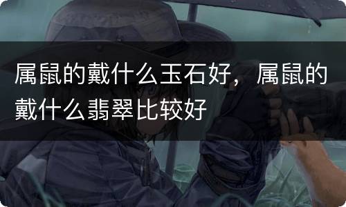 属鼠的戴什么玉石好，属鼠的戴什么翡翠比较好