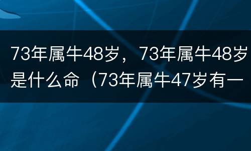 73年属牛48岁，73年属牛48岁是什么命（73年属牛47岁有一）