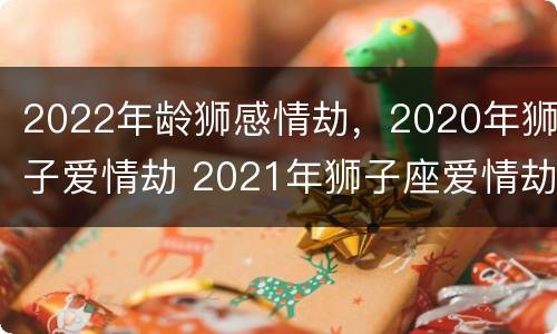2022年龄狮感情劫，2020年狮子爱情劫 2021年狮子座爱情劫
