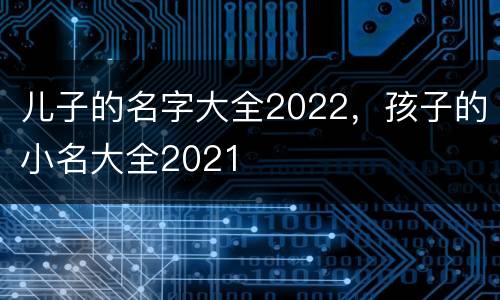 儿子的名字大全2022，孩子的小名大全2021