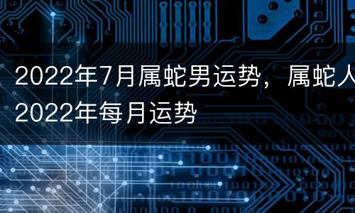 2022年7月属蛇男运势，属蛇人2022年每月运势