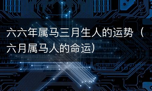 六六年属马三月生人的运势（六月属马人的命运）