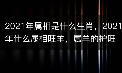 2021年属相是什么生肖，2021年什么属相旺羊，属羊的护旺